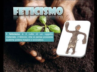 Il feticismo è il culto di un oggetto
materiale, il feticcio, che si pensa possieda
qualche potere magico o evocativo.
 