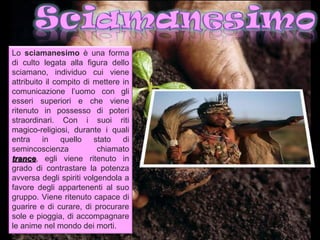 Lo sciamanesimo è una forma
di culto legata alla figura dello
sciamano, individuo cui viene
attribuito il compito di mettere in
comunicazione l’uomo con gli
esseri superiori e che viene
ritenuto in possesso di poteri
straordinari. Con i suoi riti
magico-religiosi, durante i quali
entra in quello stato di
semincoscienza            chiamato
trance, egli viene ritenuto in
trance
grado di contrastare la potenza
avversa degli spiriti volgendola a
favore degli appartenenti al suo
gruppo. Viene ritenuto capace di
guarire e di curare, di procurare
sole e pioggia, di accompagnare
le anime nel mondo dei morti.
 