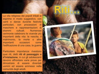 La vita religiosa dei popoli tribali si
esprime in modo suggestivo, con
canti e danze durante festività
particolari, con processioni di
maschere e rappresentazioni di
drammi        cultuali.     Numerose
cerimonie celebrano le vicende più
importanti della vita: la nascita, il
matrimonio, la morte o altre
importanti        occasioni     come
l’edificazione di una casa, la guerra
…
Particolare importanza rivestono
quei riti, detti riti di passaggio o
d’iniziazione, in cui gli adolescenti
devono affrontare varie prove per
dimostrare di essere diventati
uomini ed essere ammessi nella
comunità degli adulti.
 