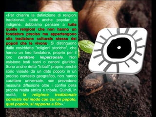 «Per chiarire la definizione di religioni
tradizionali, dette anche popolari o
indigene, dobbiamo pensare a tutte
quelle religioni che non hanno un
fondatore preciso ma appartengono
alla tradizione culturale stessa dei
popoli che le vivono. Si distinguono
                  vivono
dalle cosiddette "religioni storiche", che
hanno un loro fondatore, proprio per il
loro carattere impersonale. Non
esistono testi sacri o canoni giuridici.
Sono anche dette "tribali" proprio perché
sono vissute da un dato popolo in un
preciso contesto geografico, non hanno
carattere universale, non prevedono
nessuna diffusione oltre i confini della
propria realtà etnica e tribale. Quindi, in
realtà,   la    religione     tradizionale
consiste nel modo con cui un popolo,
quel popolo, si rapporta a Dio».1
 