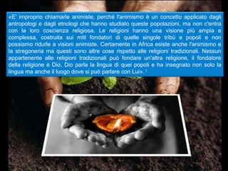 «E' improprio chiamarle animiste, perché l'animismo è un concetto applicato dagli
antropologi e dagli etnologi che hanno studiato queste popolazioni, ma non c'entra
con la loro coscienza religiosa. Le religioni hanno una visione più ampia e
complessa, costruita sui miti fondatori di quelle singole tribù e popoli e non
possiamo ridurle a visioni animiste. Certamente in Africa esiste anche l'animismo e
la stregoneria ma questi sono altre cose rispetto alle religioni tradizionali. Nessun
appartenente alle religioni tradizionali può fondare un'altra religione, il fondatore
della religione è Dio. Dio parla la lingua di quei popoli e ha insegnato non solo la
lingua ma anche il luogo dove si può parlare con Lui». 1
 