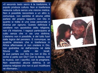 «Il secondo testo sacro è la tradizione, il
popolo produce cultura. Non si trasferisce
nessuna cultura senza una visione mistica.
Non è possibile raccontare a un altro o,
comunque, non sarebbe di alcuna utilità
parlare del proprio rapporto con Dio in
quanto si tratta di una cosa personale e
diversa per ognuno. Questo definisce il
carattere non apostolico della religione,
non c'è missione. I ragazzi partecipano al
culto senza che vi sia una dottrina.
L'ateismo non è possibile, è del tutto fuori
dalla logica del pensiero. E comunque, se
qualche straniero che si trasferisce in
Africa affermasse di non credere in Dio,
non godrebbe né dell'amicizia né della
fiducia     da     parte       dei     locali.
Si può parlare con Dio ma non di Dio. E
come si parla con Dio? Con la danza, con
la musica, con i sacrifici, con le preghiere.
Non essendoci alcuna dottrina, è un
sistema religioso che non si può modificare
né riformare». 1
 