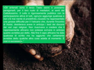 «Gli antenati sono il terzo Testo sacro e possiamo
paragonarli, per il loro ruolo di mediatori, ai santi del
Cattolicesimo. Il culto è rigorosamente pubblico con la
partecipazione attiva di tutti, ognuno aggiunge qualcosa e
non c'è mai niente di predefinito. (Questo ha rappresentato
una grossa difficoltà per il Vaticano che, durante l'incontro
di Assisi, desiderava avere in anticipo i testi dei discorsi
dei vari capi religiosi. Non riuscivano a credere che il
rappresentante africano non potesse scrivere in anticipo
quanto avrebbe poi detto. Alla fine il capo africano ha dato
qualcosa di scritto ma ha aggiunto che certamente
avrebbe detto qualche altra cosa adatta al momento. E
così è successo)». 1
 