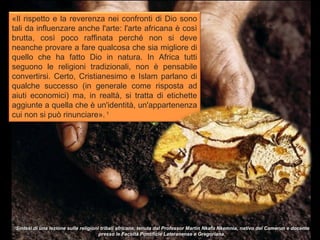 «Il rispetto e la reverenza nei confronti di Dio sono
tali da influenzare anche l'arte: l'arte africana è così
brutta, così poco raffinata perché non si deve
neanche provare a fare qualcosa che sia migliore di
quello che ha fatto Dio in natura. In Africa tutti
seguono le religioni tradizionali, non è pensabile
convertirsi. Certo, Cristianesimo e Islam parlano di
qualche successo (in generale come risposta ad
aiuti economici) ma, in realtà, si tratta di etichette
aggiunte a quella che è un'identità, un'appartenenza
cui non si può rinunciare». 1




1
 Sintesi di una lezione sulle religioni tribali africane, tenuta dal Professor Martin Nkafu Nkemnia, nativo del Camerun e docente
                                       presso le Facoltà Pontificie Lateranense e Gregoriana.
 