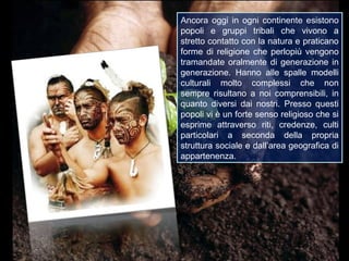 Ancora oggi in ogni continente esistono
popoli e gruppi tribali che vivono a
stretto contatto con la natura e praticano
forme di religione che perlopiù vengono
tramandate oralmente di generazione in
generazione. Hanno alle spalle modelli
culturali molto complessi che non
sempre risultano a noi comprensibili, in
quanto diversi dai nostri. Presso questi
popoli vi è un forte senso religioso che si
esprime attraverso riti, credenze, culti
particolari a seconda della propria
struttura sociale e dall’area geografica di
appartenenza.
 