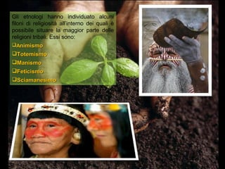 Gli etnologi hanno individuato alcuni
filoni di religiosità all’interno dei quali è
possibile situare la maggior parte delle
religioni tribali. Essi sono:
Animismo
Totemismo
Manismo
Feticismo
Sciamanesimo
 