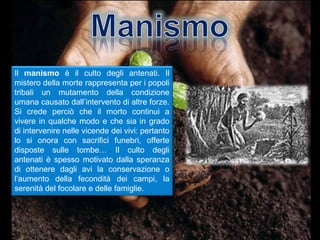 Il manismo è il culto degli antenati. Il
mistero della morte rappresenta per i popoli
tribali un mutamento della condizione
umana causato dall’intervento di altre forze.
Si crede perciò che il morto continui a
vivere in qualche modo e che sia in grado
di intervenire nelle vicende dei vivi: pertanto
lo si onora con sacrifici funebri, offerte
disposte sulle tombe… Il culto degli
antenati è spesso motivato dalla speranza
di ottenere dagli avi la conservazione o
l’aumento della fecondità dei campi, la
serenità del focolare e delle famiglie.
 