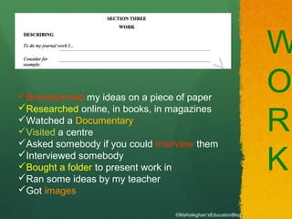 W
O
R
K
Brainstormed my ideas on a piece of paper
Researched online, in books, in magazines
Watched a Documentary
Visited a centre
Asked somebody if you could interview them
Interviewed somebody
Bought a folder to present work in
Ran some ideas by my teacher
Got images
©MsKeleghan’sEducationBlog
 