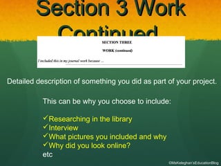 Section 3 WorkSection 3 Work
ContinuedContinued
Detailed description of something you did as part of your project.
This can be why you choose to include:
Researching in the library
Interview
What pictures you included and why
Why did you look online?
etc
©MsKeleghan’sEducationBlog
 