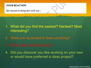 1. What did you find the easiest? Hardest? Most
interesting?
2. Were you surprised to learn anything?
3. What really interested you?
4. Did you discover you like working on your own
or would have preferred a class project?
©MsKeleghan’sEducationBlog
 