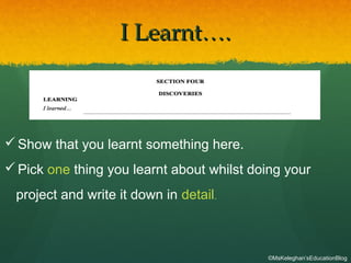 I Learnt….I Learnt….
Show that you learnt something here.
Pick one thing you learnt about whilst doing your
project and write it down in detail.
©MsKeleghan’sEducationBlog
 
