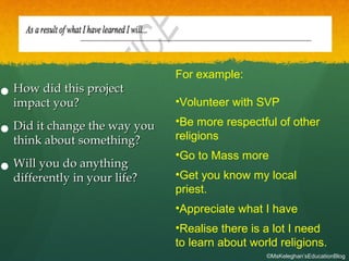 
How did this projectHow did this project
impact you?impact you?

Did it change the way youDid it change the way you
think about something?think about something?

Will you do anythingWill you do anything
differently in your life?differently in your life?
For example:
•Volunteer with SVP
•Be more respectful of other
religions
•Go to Mass more
•Get you know my local
priest.
•Appreciate what I have
•Realise there is a lot I need
to learn about world religions.
©MsKeleghan’sEducationBlog
 