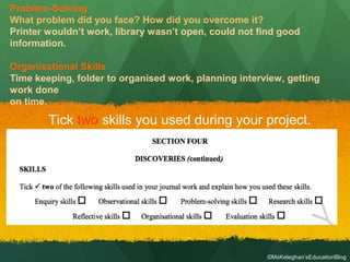 Tick two skills you used during your project.
Problem-Solving
What problem did you face? How did you overcome it?
Printer wouldn’t work, library wasn’t open, could not find good
information.
Organisational Skills
Time keeping, folder to organised work, planning interview, getting
work done
on time.
©MsKeleghan’sEducationBlog
 