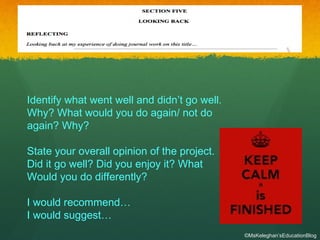 Identify what went well and didn’t go well.
Why? What would you do again/ not do
again? Why?
State your overall opinion of the project.
Did it go well? Did you enjoy it? What
Would you do differently?
I would recommend…
I would suggest…
©MsKeleghan’sEducationBlog
 