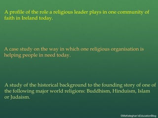 A profile of the role a religious leader plays in one community of
faith in Ireland today.
A case study on the way in which one religious organisation is
helping people in need today.
A study of the historical background to the founding story of one of
the following major world religions: Buddhism, Hinduism, Islam
or Judaism.
©MsKeleghan’sEducationBlog
 