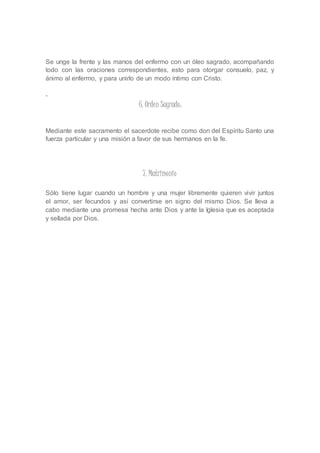 Se unge la frente y las manos del enfermo con un óleo sagrado, acompañando 
todo con las oraciones correspondientes, esto para otorgar consuelo, paz, y 
ánimo al enfermo, y para unirlo de un modo íntimo con Cristo. 
- 
6. Orden Sagrado: 
Mediante este sacramento el sacerdote recibe como don del Espíritu Santo una 
fuerza particular y una misión a favor de sus hermanos en la fe. 
7. Matrimonio 
Sólo tiene lugar cuando un hombre y una mujer libremente quieren vivir juntos 
el amor, ser fecundos y así convertirse en signo del mismo Dios. Se lleva a 
cabo mediante una promesa hecha ante Dios y ante la Iglesia que es aceptada 
y sellada por Dios. 
