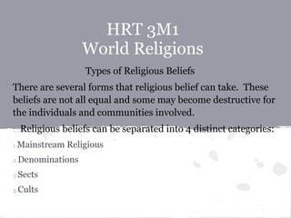 HRT 3M1
World Religions
Types of Religious Beliefs
There are several forms that religious belief can take. These
beliefs are not all equal and some may become destructive for
the individuals and communities involved.
Religious beliefs can be separated into 4 distinct categories:
1.Mainstream Religious
2.Denominations
3.Sects
4.Cults
 