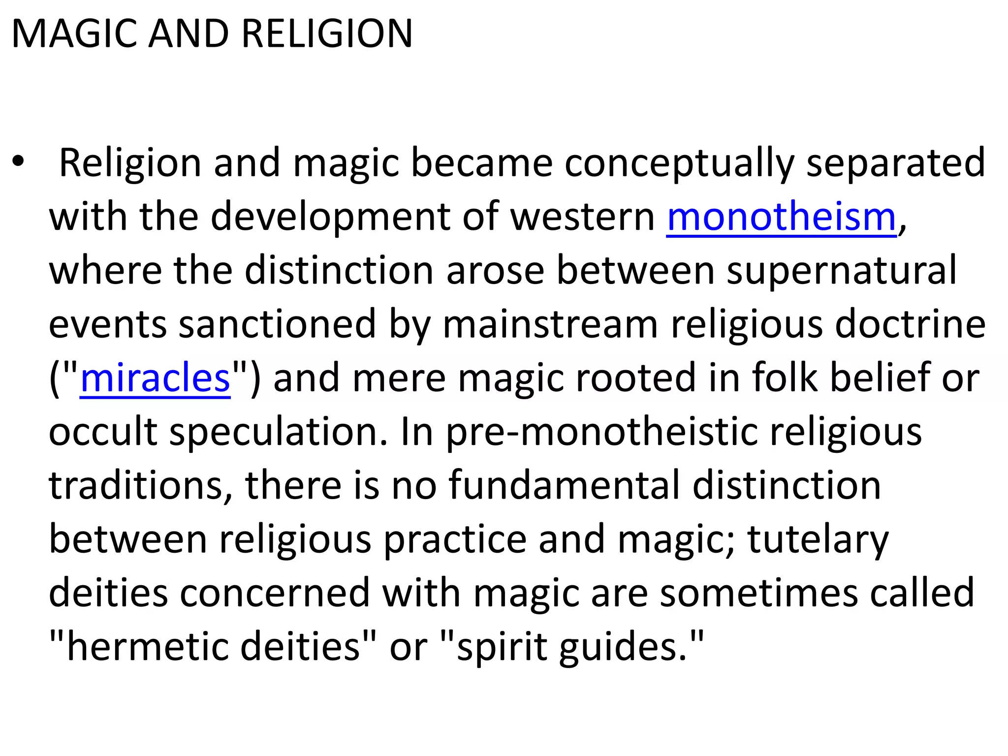 MAGIC AND RELIGION
• Religion and magic became conceptually separated
with the development of western monotheism,
where the distinction arose between supernatural
events sanctioned by mainstream religious doctrine
("miracles") and mere magic rooted in folk belief or
occult speculation. In pre-monotheistic religious
traditions, there is no fundamental distinction
between religious practice and magic; tutelary
deities concerned with magic are sometimes called
"hermetic deities" or "spirit guides."

 