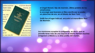 el ángel Moroni, hijo de mormón, último profeta de los 
americanos. 
le encargó que buscara un libro escrito por su padre 
en planchas de oro, en el Estado de New York. 
Smith fue al lugar indicad, encontró el maravilloso libro 
de Mormón. 
Los mormones aceptan la poligamia, es decir, que se 
permite tener más de una esposa al mismo tiempo muchos 
emigraron a México y a otras partes del mundo. 
 