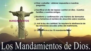 MANDAMIENTOS 
 Orar y estudiar : obtener respuestas a nuestras 
preguntas 
 Sacrificar el día de reposo: centrar en dios , nuestras 
familias y nuestros amigos. 
 Bautismo y confirmación: una manera de demostrar 
que tomamos el nombre de Jesucristo sobre nosotros. 
 vivir la ley de castidad: Se requiere la abstinencia de 
las relaciones sexuales antes del matrimonio, 
 Obediencia a los 10 mandamientos: 
 
