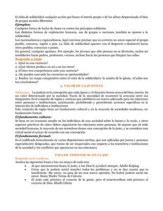 Es falta de solidaridad cualquier acción que busca el interés propio o de los afines despreciando el bien
de grupos sociales diferentes.
Ejemplos:
Cualquier forma de lucha de clases va contra los principios solidarios.
Las distintas formas de explotación humana, sea de grupos o naciones, también se oponen a la
solidaridad.
Los nacionalismos y regionalismos. Aquí conviene precisar que es correcto un amor especial al propio
pueblo, comarca, región o país. La falta de solidaridad aparece con el desprecio o desinterés hacia
otros pueblos, comarcas o países.
En general, cualquier egoísmo. Por ejemplo, los jóvenes que sólo piensan en su diversión, suelen ser
insolidarios hacia padres, profesores, vecinos, incluso hacia las personas que limpian las calles.
Responde a Jesús
1. ¿Qué es una carencia?
2. ¿Qué efectos produce en mí o en los otros?
3. ¿Cómo nos comportamos ante una carencia?
4. ¿Se pueden convertir las carencias en oportunidades?
5. Realiza un mapa comparativo entre el valor de la solidaridad y la misión de la iglesia. ¿Cuáles son
tus conclusiones?
5. VALOR DE LA JUSTICIA
Sabías que… La justicia es la concepción que cada época y civilización tienen acerca del bien común. Es
un valor determinado por la sociedad. Nació de la necesidad de mantener la armonía entre sus
integrantes. Es el conjunto de reglas y normas que establecen un marco adecuado para las relaciones
entre personas e instituciones, autorizando, prohibiendo y permitiendo acciones específicas en la
interacción de individuos e instituciones.
Este conjunto de reglas tiene un fundamento cultural y en la mayoría de sociedades modernas, un
fundamento formal:
El fundamento cultura:
Se basa en un consenso amplio en los individuos de una sociedad sobre lo bueno y lo malo, y otros
aspectos prácticos de cómo deben organizarse las relaciones entre personas. Se supone que en toda
sociedad humana, la mayoría de sus miembros tienen una concepción de lo justo, y se considera una
virtud social el actuar de acuerdo con esa concepción.
El fundamento formal:
Es el codificado formalmente en varias disposiciones escritas, que son aplicadas por jueces y personas
especialmente designadas, que tratan de ser imparciales con respecto a los miembros e instituciones
de la sociedad y los conflictos que aparezcan en sus relaciones.
TALLER INDIVIDUAL EN CLASE
Responde en tu cuaderno.
Analiza las siguientes frases y haz un ensayo de cada una:
 Al que sinceramente busca lo justo, a ése Dios lo ayudará siempre. Adolfo Kolping
 Creen que la justicia social resuelve todos los problemas y no se dan cuenta que es
insuficiente. Sin amor, no pasa de ser una nueva opresión. No habrá justicia social sin
amor. Beata Madre Teresa de Calcuta.
 El justo está próximo al corazón de la gente, pero el misericordioso está próximo al
corazón de Dios. Khalil Gibrán
 