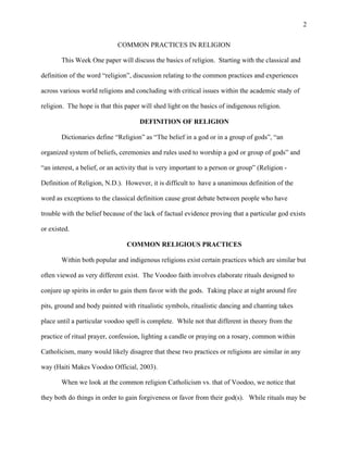 2
COMMON PRACTICES IN RELIGION
This Week One paper will discuss the basics of religion. Starting with the classical and
definition of the word “religion”, discussion relating to the common practices and experiences
across various world religions and concluding with critical issues within the academic study of
religion. The hope is that this paper will shed light on the basics of indigenous religion.
DEFINITION OF RELIGION
Dictionaries define “Religion” as “The belief in a god or in a group of gods”, “an
organized system of beliefs, ceremonies and rules used to worship a god or group of gods” and
“an interest, a belief, or an activity that is very important to a person or group” (Religion -
Definition of Religion, N.D.). However, it is difficult to have a unanimous definition of the
word as exceptions to the classical definition cause great debate between people who have
trouble with the belief because of the lack of factual evidence proving that a particular god exists
or existed.
COMMON RELIGIOUS PRACTICES
Within both popular and indigenous religions exist certain practices which are similar but
often viewed as very different exist. The Voodoo faith involves elaborate rituals designed to
conjure up spirits in order to gain them favor with the gods. Taking place at night around fire
pits, ground and body painted with ritualistic symbols, ritualistic dancing and chanting takes
place until a particular voodoo spell is complete. While not that different in theory from the
practice of ritual prayer, confession, lighting a candle or praying on a rosary, common within
Catholicism, many would likely disagree that these two practices or religions are similar in any
way (Haiti Makes Voodoo Official, 2003).
When we look at the common religion Catholicism vs. that of Voodoo, we notice that
they both do things in order to gain forgiveness or favor from their god(s). While rituals may be
 