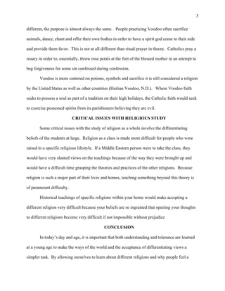 3
different, the purpose is almost always the same. People practicing Voodoo often sacrifice
animals, dance, chant and offer their own bodies in order to have a spirit god come to their aide
and provide them favor. This is not at all different than ritual prayer in theory. Catholics pray a
rosary in order to, essentially, throw rose petals at the feet of the blessed mother in an attempt to
beg forgiveness for some sin confessed during confession.
Voodoo is more centered on potions, symbols and sacrifice it is still considered a religion
by the United States as well as other countries (Haitian Voodoo, N.D.). Where Voodoo faith
seeks to possess a soul as part of a tradition on their high holidays, the Catholic faith would seek
to exorcise possessed spirits from its parishioners believing they are evil.
CRITICAL ISSUES WITH RELIGIOUS STUDY
Some critical issues with the study of religion as a whole involve the differentiating
beliefs of the students at large. Religion as a class is made more difficult for people who were
raised in a specific religious lifestyle. If a Middle Eastern person were to take the class, they
would have very slanted views on the teachings because of the way they were brought up and
would have a difficult time grasping the theories and practices of the other religions. Because
religion is such a major part of their lives and homes, teaching something beyond this theory is
of paramount difficulty.
Historical teachings of specific religions within your home would make accepting a
different religion very difficult because your beliefs are so ingrained that opening your thoughts
to different religions become very difficult if not impossible without prejudice
CONCLUSION
In today’s day and age, it is important that both understanding and tolerance are learned
at a young age to make the ways of the world and the acceptance of differentiating views a
simpler task. By allowing ourselves to learn about different religions and why people feel a
 