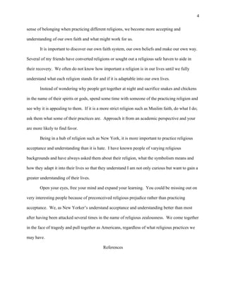 4
sense of belonging when practicing different religions, we become more accepting and
understanding of our own faith and what might work for us.
It is important to discover our own faith system, our own beliefs and make our own way.
Several of my friends have converted religions or sought out a religious safe haven to aide in
their recovery. We often do not know how important a religion is in our lives until we fully
understand what each religion stands for and if it is adaptable into our own lives.
Instead of wondering why people get together at night and sacrifice snakes and chickens
in the name of their spirits or gods, spend some time with someone of the practicing religion and
see why it is appealing to them. If it is a more strict religion such as Muslim faith, do what I do;
ask them what some of their practices are. Approach it from an academic perspective and your
are more likely to find favor.
Being in a hub of religion such as New York, it is more important to practice religious
acceptance and understanding than it is hate. I have known people of varying religious
backgrounds and have always asked them about their religion, what the symbolism means and
how they adapt it into their lives so that they understand I am not only curious but want to gain a
greater understanding of their lives.
Open your eyes, free your mind and expand your learning. You could be missing out on
very interesting people because of preconceived religious prejudice rather than practicing
acceptance. We, as New Yorker’s understand acceptance and understanding better than most
after having been attacked several times in the name of religious zealousness. We come together
in the face of tragedy and pull together as Americans, regardless of what religious practices we
may have.
References
 