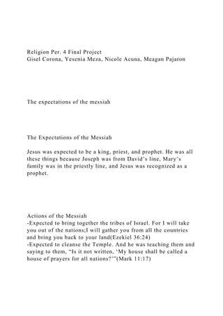 Religion Per. 4 Final Project
Gisel Corona, Yesenia Meza, Nicole Acuna, Meagan Pajaron
The expectations of the messiah
The Expectations of the Messiah
Jesus was expected to be a king, priest, and prophet. He was all
these things because Joseph was from David’s line, Mary’s
family was in the priestly line, and Jesus was recognized as a
prophet.
Actions of the Messiah
-Expected to bring together the tribes of Israel. For I will take
you out of the nations;I will gather you from all the countries
and bring you back to your land(Ezekiel 36:24)
-Expected to cleanse the Temple. And he was teaching them and
saying to them, “Is it not written, ‘My house shall be called a
house of prayers for all nations?’”(Mark 11:17)
 