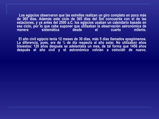 Los egipcios observaron que las estrellas realizan un giro completo en poco más de 365 días. Además este ciclo de 365 días del Sol concuerda con el de las estaciones, y ya antes del 2500 a.C. los egipcios usaban un calendario basado en ese ciclo, por lo que cabe suponer que utilizaban la observación astronómica de manera sistemática desde el cuarto milenio. El año civil egipcio tenía 12 meses de 30 días, más 5 días llamados epagómenos. La diferencia, pues, era de ¼ de día respecto al año solar. No utilizaban años bisiestos: 120 años después se adelantaba un mes, de tal forma que 1456 años después el año civil y el astronómico volvían a coincidir de nuevo. 