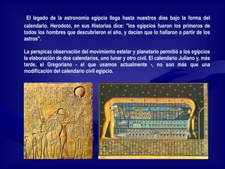 El legado de la astronomía egipcia llega hasta nuestros días bajo la forma del calendario. Herodoto, en sus Historias dice: "los egipcios fueron los primeros de todos los hombres que descubrieron el año, y decían que lo hallaron a partir de los astros". La perspicaz observación del movimiento estelar y planetario permitió a los egipcios la elaboración de dos calendarios, uno lunar y otro civil. El calendario Juliano y, más tarde, el Gregoriano - el que usamos actualmente -, no son más que una modificación del calendario civil egipcio. 