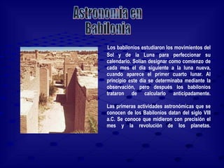 Los babilonios estudiaron los movimientos del Sol y de la Luna para perfeccionar su calendario. Solían designar como comienzo de cada mes el día siguiente a la luna nueva, cuando aparece el primer cuarto lunar. Al principio este día se determinaba mediante la observación, pero después los babilonios trataron de calcularlo anticipadamente. Las primeras actividades astronómicas que se conocen de los Babilonios datan del siglo VIII a.C. Se conoce que midieron con precisión el mes y la revolución de los planetas. Astronomia en  Babilonia 