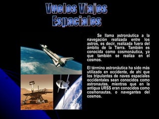 Se llama astronáutica a la navegación realizada entre los astros, es decir, realizada fuera del ámbito de la Tierra. También es conocida como cosmonáutica, ya que también se realiza en el cosmos. El término astronáutica ha sido más utilizado en occidente, de ahí que los tripulantes de naves espaciales occidentales sean conocidos como astronautas, mientras que en la antigua URSS eran conocidos como cosmonautas, o navegantes del cosmos. Vuelos Viajes  Espaciales 
