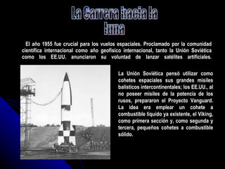 El año 1955 fue crucial para los vuelos espaciales. Proclamado por la comunidad científica internacional como año geofísico internacional, tanto la Unión Soviética como los EE.UU. anunciaron su voluntad de lanzar satélites artificiales. La Carrera hacia la luna La Unión Soviética pensó utilizar como cohetes espaciales sus grandes misiles balísticos intercontinentales; los EE.UU., al no poseer misiles de la potencia de los rusos, prepararon el Proyecto Vanguard. La idea era emplear un cohete a combustible líquido ya existente, el Viking, como primera sección y, como segunda y tercera, pequeños cohetes a combustible sólido. 