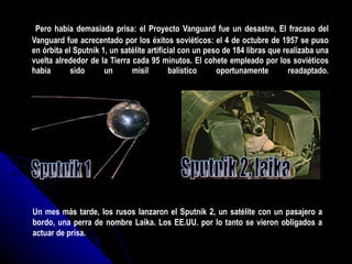Pero había demasiada prisa: el Proyecto Vanguard fue un desastre, El fracaso del Vanguard fue acrecentado por los éxitos soviéticos: el 4 de octubre de 1957 se puso en órbita el Sputnik 1, un satélite artificial con un peso de 184 libras que realizaba una vuelta alrededor de la Tierra cada 95 minutos. El cohete empleado por los soviéticos habia sido un misil balístico oportunamente readaptado. Sputnik 1 Un mes más tarde, los rusos lanzaron el Sputnik 2, un satélite con un pasajero a bordo, una perra de nombre Laika. Los EE.UU. por lo tanto se vieron obligados a actuar de prisa.  Sputnik 2, laika 
