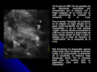 20 de julio de 1969. Por las pantallas de los televisores conectados por mundovisión con el espacio, van a llegar imágenes de un sueño que se está convirtiendo en realidad: la conquista de la Luna. Para el primer "alunizaje" de la historia se ha elegido un lugar situado en la parte centro-occidental del Mar de la Tranquilidad. Y es en este perdido "cráter" selenita, donde se encuentra el LEM con sus cómicas y largas patas de araña, desde donde se lleva a cabo el diálogo con la base de Houston, la "radiocrónica" de la conquista de la Luna. Neil Armstrong ha descendido apenas sobre suelo lunar, ha dejado la primera huella y ha pronunciado, al descender de la escalerilla, la histórica frase (preparada, claro): "Es un pequeño paso para un hombre, pero un gigantesco salto para toda la humanidad". 