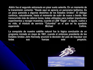 Aldrin fue el segundo astronauta en pisar suelo selenita. En un momento de la transmisión comenta: "Desde aquí se aprecia un panorama bellísimo. Es un poco parecido a algunos desiertos de los Estados Unidos". El diálogo continúa, naturalmente, hasta el momento de subir de nuevo a bordo. Han transcurrido más de catorce horas, todas utilizadas para realizar importantes experimentos y recoger muestras, cuando el LEM "Eagle", el águila, vuelve a su nido, al módulo de servicio "Columbia" en el que se ha quedado esperando Michael Collins. La conquista de nuestro satélite natural fue la lógica conclusión de un programa iniciado en mayo de 1961, cuando el entonces presidente de los Estados Unidos John Kennedy anunció la decisión del país de impulsar con todas sus fuerzas este proyecto. 