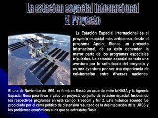 La Estación Espacial Internacional es el proyecto espacial más ambicioso desde el programa Apolo. Siendo un proyecto internacional, de su éxito dependen la mayor parte de los programas espaciales tripulados. La estación espacial es toda una aventura por lo sofisticado del proyecto y es una aventura por ser una experiencia de colaboración entre diversas naciones. La estacion espacial internacional El Proyecto El uno de Noviembre de 1993, se firmó en Moscú un acuerdo entre la NASA y la Agencia Espacial Rusa para llevar a cabo un proyecto conjunto de estación espacial, fusionando los respectivos programas en este campo, Freedom y Mir 2. Este histórico acuerdo fue propiciado por el clima político de distensión resultado de la desintegración de la URSS y los problemas económicos a los que se enfrentaba Rusia 