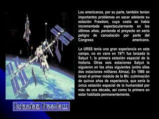 Los americanos, por su parte, también tenían importantes problemas en sacar adelante su estación Freedom, cuyo costo se había incrementado espectacularmente en los últimos años, poniendo el proyecto en serio peligro de cancelación por parte del Congreso americano. La URSS tenía una gran experiencia en este campo, no en vano en 1971 fue lanzada la Salyut 1, la primera estación espacial de la historia. Otras seis estaciones Salyut la siguieron en los años siguientes (entre ellas dos estaciones militares Almaz). En 1986 se lanzó el primer módulo de la Mir, culminación de quince años de experiencia, que sería la única estación espacial de la humanidad por más de una década, así como la primera en estar habitada permanentemente.  Estacion Freedom 