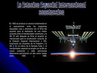 En 1992 se produce un avance fundamental en el acercamiento entre los programas espaciales ruso y americano con la firma del acuerdo para la realización de una misión conjunta entre el transbordador americano y la Mir. El año después se firma el acuerdo ya mencionado para la construcción conjunta de la Estación Espacial Internacional o ISS, fusionando los proyectos de la Freedom y la Mir 2. En el marco de la llamada Fase 1, el transbordador espacial se acopla con la Mir en nueve ocasiones y siete astronautas americanos permanecen en ella varios meses entre 1995 y 1998. La Estacion Espacial Internacional  constuccion 