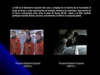 La ISS es el laboratorio espacial más caro y complejo de la historia de la humanidad. A bordo se llevan a cabo experimentos de biología, dinámica de materiales, observación de la Tierra o astronomía entre otros. A parte de Rusia, EE.UU., Japón y la ESA, también participan Canadá, Brasil y Ucrania, convirtiendo a la ISS en un proyecto global. Proyecto Estación Espacial PARTE 2 Proyecto Estación Espacial PARTE 3 