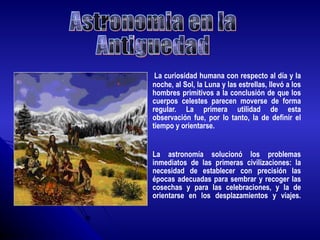 La curiosidad humana con respecto al día y la noche, al Sol, la Luna y las estrellas, llevó a los hombres primitivos a la conclusión de que los cuerpos celestes parecen moverse de forma regular. La primera utilidad de esta observación fue, por lo tanto, la de definir el tiempo y orientarse. La astronomía solucionó los problemas inmediatos de las primeras civilizaciones: la necesidad de establecer con precisión las épocas adecuadas para sembrar y recoger las cosechas y para las celebraciones, y la de orientarse en los desplazamientos y viajes. Astronomia en la  Antiguedad 
