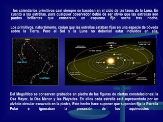 los calendarios primitivos casi siempre se basaban en el ciclo de las fases de la Luna. En cuanto a las estrellas, para cualquier observador debió de ser obvio que las estrellas son puntos brillantes que conservan un esquema fijo noche tras noche. Los primitivos, naturalmente, creían que las estrellas estaban fijas en una especie de bóveda sobre la Tierra. Pero el Sol y la Luna no deberían estar incluidos en ella. Del Megalítico se conservan grabados en piedra de las figuras de ciertas constelaciones: la Osa Mayor, la Osa Menor y las Pléyades. En ellos cada estrella está representada por un alvéolo circular excavado en la piedra, Este hecho hace suponer que suponían fija la Estrella Polar e ignoraban la presesión de los equinoccios  