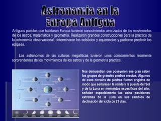Antiguos pueblos que habitaron Europa tuvieron conocimientos avanzados de los movimientos de los astros, matemática y geometría. Realizaron grandes construcciones para la practica de la astronomía observacional, determinaron los solsticios y equinoccios y pudieron predecir los eclipses. Los astrónomos de las culturas megalíticas tuvieron unos conocimientos realmente sorprendentes de los movimientos de los astros y de la geometría práctica.  Astronomia en la  Europa Antigua Nos demuestran que poseyeron ese gran saber los grupos de grandes piedras erectas, Algunos de esos círculos de piedras fueron erigidos de modo que señalasen la salida y la puesta del Sol y de la Luna en momentos específicos del año; señalan especialmente las ocho posiciones extremas de la Luna en sus cambios de declinación del ciclo de 21 días.  