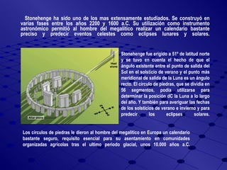 Stonehenge ha sido uno de los mas extensamente estudiados. Se construyó en varias fases entre los años 2200 y 1600 a.C. Su utilización como instrumento astronómico permitió al hombre del megalítico realizar un calendario bastante preciso y predecir eventos celestes como eclipses lunares y solares. Stonehenge fue erigido a 51º de latitud norte y se tuvo en cuenta el hecho de que el ángulo existente entre el punto de salida del Sol en el solsticio de verano y el punto más meridional de salida de la Luna es un ángulo recto. El círculo de piedras, que se dividía en 56 segmentos, podía utilizarse para determinar la posición dC la Luna a lo largo del año. Y también para averiguar las fechas de los solsticios de verano e invierno y para predecir los eclipses solares. Los círculos de piedras le dieron al hombre del megalítico en Europa un calendario bastante seguro, requisito esencial para su asentamiento en comunidades organizadas agrícolas tras el ultimo periodo glacial, unos 10.000 años a.C. 