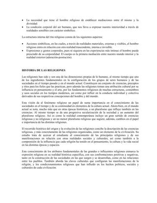•   La necesidad que tiene el hombre religioso de establecer mediaciones entre él mismo y la
    divinidad.
•   La condición corporal del ser humano, que nos lleva a expresar nuestra interioridad a través de
    realidades sensibles con carácter simbólico.

La estructura interna del rito religioso consta de los siguientes aspectos:

•   Acciones simbólicas, en las cuales, a través de realidades materiales, externas y visibles, el hombre
    religioso entra en relación con otra realidad trascendente, interna e invisible.
•   Expresiones y gestos corporales, pues ni siquiera en las experiencias más íntimas el hombre puede
    prescindir de su corporalidad. El cuerpo es la primera mediación entre nuestro mundo interior y la
    realidad exterior (adoración-postración).



HISTORIA DE LAS RELIGIONES

Las religiones han sido y son una de las dimensiones propias de lo humano, al mismo tiempo que uno
de los ingredientes fundamentales en la configuración de los grupos de seres humanos y de las
sociedades en el tiempo pasado y en el mundo actual. Constituyen un conjunto de creencias, preceptos
y ritos para los fieles que las practican, pero además las religiones toman una atribución cultural por su
influencia en pensamiento y el arte, por los fundamentos religiosos de muchas estructuras, costumbres
y usos sociales en los tiempos modernos, así como por influir en la conducta individual y colectiva
derivados de sus respectivas concepciones del hombre y del mundo.

Esta visión da al fenómeno religioso un papel de suma importancia en el conocimiento de las
sociedades en el tiempo y de su continuidad en elementos de la cultura actual. Ahora bien, en el mundo
actual se nota, mucho más que en otras épocas históricas, a un pluralismo que influye también en las
creencias. Al mismo tiempo se da una progresiva secularización de la sociedad y un aumento del
pluralismo religioso. Así es como la realidad contemporánea incluye un gran surtido de creencias
religiosas y no religiosas y un no menor pluralismo religioso que sugiere, además, cambios en el papel
e importancia de las distintas religiones.

El recorrido histórico del origen y la evolución de las religiones concibe la descripción de las creencias
religiosas, y más concretamente de las religiones organizadas, como un elemento de la civilización. Su
estudio trata de acercar al estudiante al conocimiento de las principales religiones y de sus
manifestaciones en relación con otras realidades sociales y culturales, así como también a la
comprensión de la influencia que cada religión ha tenido en el pensamiento, la cultura y la vida social
en las distintas épocas y espacios.

Este conocimiento de los atributos fundamentales de las grandes o influyentes religiones enmarca la
expresión religiosa en su realidad histórica específica, con sus confrontaciones positivas y negativas,
tanto en la construcción de las sociedades en las que surgen y se desarrollan, como en las relaciones
entre los pueblos. También aborda las claves culturales que configuran las manifestaciones de la
religión, y los condicionamientos religiosos que han influido en los hechos políticos, sociales y
culturales de cada civilización.
 