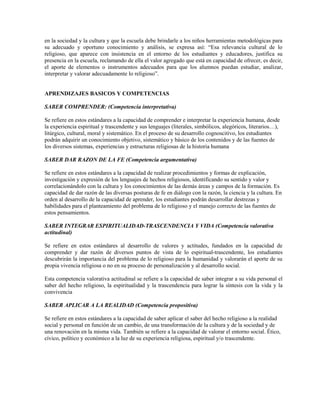 en la sociedad y la cultura y que la escuela debe brindarle a los niños herramientas metodológicas para
su adecuado y oportuno conocimiento y análisis, se expresa así: “Esa relevancia cultural de lo
religioso, que aparece con insistencia en el entorno de los estudiantes y educadores, justifica su
presencia en la escuela, reclamando de ella el valor agregado que está en capacidad de ofrecer, es decir,
el aporte de elementos o instrumentos adecuados para que los alumnos puedan estudiar, analizar,
interpretar y valorar adecuadamente lo religioso”.


APRENDIZAJES BASICOS Y COMPETENCIAS

SABER COMPRENDER: (Competencia interpretativa)

Se refiere en estos estándares a la capacidad de comprender e interpretar la experiencia humana, desde
la experiencia espiritual y trascendente y sus lenguajes (literales, simbólicos, alegóricos, literarios…),
litúrgico, cultural, moral y sistemático. En el proceso de su desarrollo cognoscitivo, los estudiantes
podrán adquirir un conocimiento objetivo, sistemático y básico de los contenidos y de las fuentes de
los diversos sistemas, experiencias y estructuras religiosas de la historia humana

SABER DAR RAZON DE LA FE (Competencia argumentativa)

Se refiere en estos estándares a la capacidad de realizar procedimientos y formas de explicación,
investigación y expresión de los lenguajes de hechos religiosos, identificando su sentido y valor y
correlacionándolo con la cultura y los conocimientos de las demás áreas y campos de la formación. Es
capacidad de dar razón de las diversas posturas de fe en diálogo con la razón, la ciencia y la cultura. En
orden al desarrollo de la capacidad de aprender, los estudiantes podrán desarrollar destrezas y
habilidades para el planteamiento del problema de lo religioso y el manejo correcto de las fuentes de
estos pensamientos.

SABER INTEGRAR ESPIRITUALIDAD-TRASCENDENCIA Y VIDA (Competencia valorativa
actitudinal)

Se refiere en estos estándares al desarrollo de valores y actitudes, fundados en la capacidad de
comprender y dar razón de diversos puntos de vista de lo espiritual-trascendente, los estudiantes
descubrirán la importancia del problema de lo religioso para la humanidad y valorarán el aporte de su
propia vivencia religiosa o no en su proceso de personalización y al desarrollo social.

Esta competencia valorativa actitudinal se refiere a la capacidad de saber integrar a su vida personal el
saber del hecho religioso, la espiritualidad y la trascendencia para lograr la síntesis con la vida y la
convivencia

SABER APLICAR A LA REALIDAD (Competencia propositiva)

Se refiere en estos estándares a la capacidad de saber aplicar el saber del hecho religioso a la realidad
social y personal en función de un cambio, de una transformación de la cultura y de la sociedad y de
una renovación en la misma vida. También se refiere a la capacidad de valorar el entorno social. Ético,
cívico, político y económico a la luz de su experiencia religiosa, espiritual y/o trascendente.
 