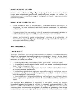 OBJETIVO GENERAL DEL ÁREA

Incentivar en los estudiantes del Colegio Mayor del Quiroga, la libertad de conciencias y libertad
religiosa desde una perspectiva del pluralismo ideológico-religioso, el respeto y la tolerancia y el
fortalecimiento social y personal desde un aspecto axiológico, la convivencia y su propia construcción
espiritual y trascendente.


OBJETIVOS ESPECIFICOS DEL AREA

•   Suscitar una reflexión crítica del mundo moderno y postmoderno entorno al hecho religioso, la
    espiritualidad y la actitud religiosa reflejado en los problemas, las angustias y la búsqueda del
    hombre actual.

•   Formar un estudiante con un pensamiento crítico, de pensamiento humanista que proponga en su
    cotidianidad la tarea de la justicia social, la promoción humana y la convivencia cívica.

•   Inducir a la discusión de la realidad latinoamericana y colombiana de la espiritualidad y la
    trascendentalidad, impulsando el gusto por el estudio y la investigación de la historia de procesos e
    ideas filosóficas, religiosas y culturales.



MARCO CONCEPTUAL


ESPIRITUALIDAD

El concepto espiritualidad es un concepto multidimensional que penetra la totalidad del ser humano.
Muchas veces se piensa que esta parte del cuidado lo proveen sacerdotes, pastores o personal clerical,
esto de acuerdo a las prácticas religiosas de cada persona. Pero al indagar se puede encontrar múltiples
definiciones del concepto espiritualidad:

•   La palabra espiritualidad se deriva del latin “espíritu”, que se refiere a aliento, aire, viento.
•   El diccionario de la Lengua Española lo define como el alma racional, vigor natural y virtud que
    alienta y fortifica el cuerpo para obrar.
•   La espiritualidad es una creencia religiosa o una relación con una fuerza superior, fuerza creativa o
    un ser divino o fuente de energía infinita.
•   La espiritualidad es la dimensión de una persona que envuelva su relación con él mismo, con otros,
    con un orden natural y con un ser o fuerza superior que se manifiesta a través de expresiones
    creativas y envuelve prácticas religiosas.
•   La Enciclopedia Británica define espiritualidad como una filosofía, una característica de cualquier
    sistema de pensamiento que afirma la existencia de una realidad inmaterial imperceptible a los
    sentidos

Para el Colegio Mayor del Quiroga, la espiritualidad es una cualidad o esencia que integra o
transciende la naturaleza biopsicosocial del individuo. Es todo aquello que le da significado a la vida e
implica una cualidad de trascendencia, una fuerza que guía, algo fuera del ser, más allá del individuo.
La espiritualidad es una energía creativa e integradora que se basa en las creencias y el sentido de estar
interconectado con una fuerza mayor que la persona misma. Es una fuente de fortaleza interior,
 