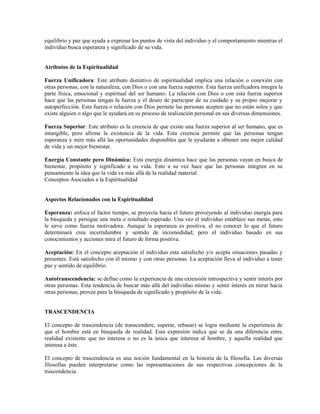 equilibrio y paz que ayuda a expresar los puntos de vista del individuo y el comportamiento mientras el
individuo busca esperanza y significado de su vida.


Atributos de la Espiritualidad

Fuerza Unificadora: Este atributo distintivo de espiritualidad implica una relación o conexión con
otras personas, con la naturaleza, con Dios o con una fuerza superior. Esta fuerza unificadora integra la
parte física, emocional y espiritual del ser humano. La relación con Dios o con esta fuerza superior
hace que las personas tengan la fuerza y el deseo de participar de su cuidado y su propio mejorar y
autoperfección. Esta fuerza o relación con Dios permite las personas acepten que no están solos y que
existe alguien o algo que le ayudará en su proceso de realización personal en sus diversas dimensiones.

Fuerza Superior: Este atributo es la creencia de que existe una fuerza superior al ser humano, que es
intangible, pero afirma la existencia de la vida. Esta creencia permite que las personas tengan
esperanza y mire más allá las oportunidades disponibles que le ayudarán a obtener una mejor calidad
de vida y un mejor bienestar.

Energía Constante pero Dinámica: Esta energía dinámica hace que las personas vayan en busca de
bienestar, propósito y significado a su vida. Esto a su vez hace que las personas integren en su
pensamiento la idea que la vida va más allá de la realidad material.
Conceptos Asociados a la Espiritualidad


Aspectos Relacionados con la Espiritualidad

Esperanza: enfoca el factor tiempo, se proyecta hacia el futuro proveyendo al individuo energía para
la búsqueda y persigue una meta o resultado esperado. Una vez el individuo establece sus metas, esto
le sirve como fuerza motivadora. Aunque la esperanza es positiva, el no conocer lo que el futuro
determinará crea incertidumbre y sentido de incomodidad; pero el individuo basado en sus
conocimientos y acciones mira el futuro de forma positiva.

Aceptación: En el concepto aceptación el individuo esta satisfecho y/o acepta situaciones pasadas y
presentes. Está satisfecho con él mismo y con otras personas. La aceptación lleva al individuo a tener
paz y sentido de equilibrio.

Autotranscendencia: se define como la experiencia de una extensión introspectiva y sentir interés por
otras personas. Esta tendencia de buscar más allá del individuo mismo y sentir interés en mirar hacia
otras personas, provee para la búsqueda de significado y propósito de la vida.


TRASCENDENCIA

El concepto de trascendencia (de transcendere, superar, rebasar) se logra mediante la experiencia de
que el hombre está en búsqueda de realidad. Esta expresión indica que se da una diferencia entre
realidad existente que no interesa o no es la única que interesa al hombre, y aquella realidad que
interesa a éste.

El concepto de trascendencia es una noción fundamental en la historia de la filosofía. Las diversas
filosofías pueden interpretarse como las representaciones de sus respectivas concepciones de la
trascendencia.
 