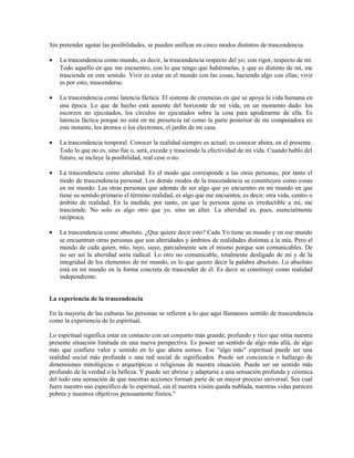 Sin pretender agotar las posibilidades, se pueden unificar en cinco modos distintos de trascendencia.

•   La trascendencia como mundo, es decir, la trascendencia respecto del yo; con rigor, respecto de mí.
    Todo aquello en que me encuentro, con lo que tengo que habérmelas, y que es distinto de mí, me
    trasciende en este sentido. Vivir es estar en el mundo con las cosas, haciendo algo con ellas; vivir
    es por esto, trascenderse.

•   La trascendencia como latencia fáctica. El sistema de creencias en que se apoya la vida humana en
    una época. Lo que de hecho está ausente del horizonte de mi vida, en un momento dado: los
    escorzos no ejecutados, los círculos no ejecutados sobre la cosa para apoderarme de ella. Es
    latencia fáctica porque no está en mi presencia tal como la parte posterior de mi computadora en
    este instante, los átomos o los electrones, el jardín de mi casa.

•   La trascendencia temporal. Conocer la realidad siempre es actual; es conocer ahora, en el presente.
    Todo lo que no es, sino fue o, será, excede y trasciende la efectividad de mi vida. Cuando hablo del
    futuro, se incluye la posibilidad, real cese o no.

•   La trascendencia como alteridad. Es el modo que corresponde a las otras personas; por tanto el
    modo de trascendencia personal. Los demás modos de la trascendencia se constituyen como cosas
    en mi mundo. Las otras personas que además de ser algo que yo encuentro en mi mundo en que
    tiene su sentido primario el término realidad, es algo que me encuentra, es decir, otra vida, centro o
    ámbito de realidad. En la medida, por tanto, en que la persona ajena es irreductible a mí, me
    trasciende. No solo es algo otro que yo, sino un álter. La alteridad es, pues, esencialmente
    recíproca.

•   La trascendencia como absoluto. ¿Que quiere decir esto? Cada Yo tiene su mundo y en ese mundo
    se encuentran otras personas que son alteridades y ámbitos de realidades distintas a la mía. Pero el
    mundo de cada quien, mío, tuyo, suyo, parcialmente son el mismo porque son comunicables. De
    no ser así la alteridad sería radical. Lo otro no comunicable, totalmente desligado de mí y de la
    integridad de los elementos de mi mundo, es lo que quiere decir la palabra absoluto. Lo absoluto
    está en mi mundo en la forma concreta de trascender de él. Es decir se constituye como realidad
    independiente.


La experiencia de la trascendencia

En la mayoría de las culturas las personas se refieren a lo que aquí llamamos sentido de trascendencia
como la experiencia de lo espiritual.

Lo espiritual significa estar en contacto con un conjunto más grande, profundo y rico que sitúa nuestra
presente situación limitada en una nueva perspectiva. Es poseer un sentido de algo más allá, de algo
más que confiere valor y sentido en lo que ahora somos. Ese "algo más" espiritual puede ser una
realidad social más profunda o una red social de significados. Puede ser conciencia o hallazgo de
dimensiones mitológicas o arquetípicas o religiosas de nuestra situación. Puede ser un sentido más
profundo de la verdad o la belleza. Y puede ser abrirse y adaptarse a una sensación profunda y cósmica
del todo una sensación de que nuestras acciones forman parte de un mayor proceso universal. Sea cual
fuere nuestro uso específico de lo espiritual, sin él nuestra visión queda nublada, nuestras vidas parecen
pobres y nuestros objetivos penosamente finitos."
 